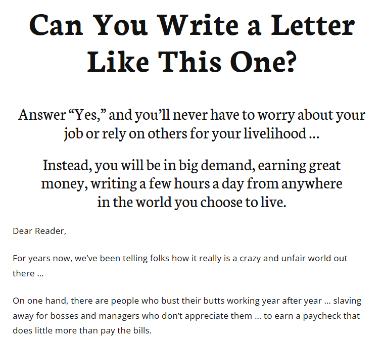 Ad that reads, Can You Write a Letter Like This One? Answer &ldquo;Yes,&rdquo; and you&rsquo;ll never have to worry about your job or rely on others for your livelihood&hellip; Instead, you will be in big demand, earning great money, writing a few hours a day from anywhere in the world you choose to live. Dear Reader, For years now, we&rsquo;ve been telling folks how it really is a crazy and unfair world out there&hellip; On one hand, there are people who bust their butts working year after year&hellip; slaving away for bosses and managers who don&rsquo;t appreciate them&hellip; to earn a paycheck that does little more than pay the bills.